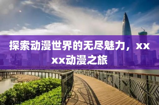 探索动漫世界的无尽魅力，xxxx动漫之旅