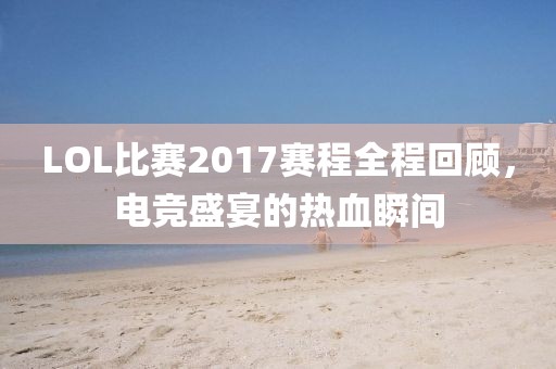 LOL比赛2017赛程全程回顾，电竞盛宴的热血瞬间