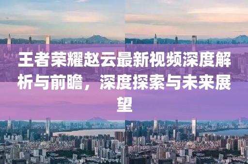 王者荣耀赵云最新视频深度解析与前瞻，深度探索与未来展望