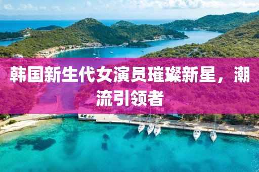 韩国新生代女演员璀璨新星，潮流引领者