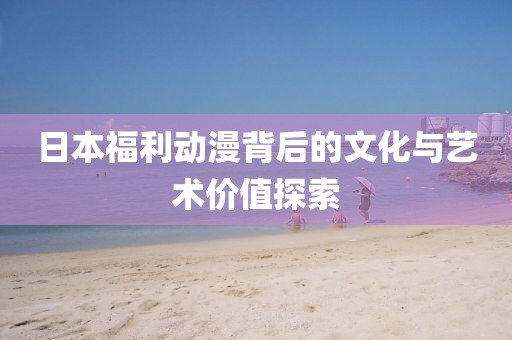 日本福利动漫背后的文化与艺术价值探索