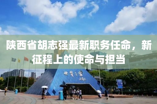 陕西省胡志强最新职务任命，新征程上的使命与担当