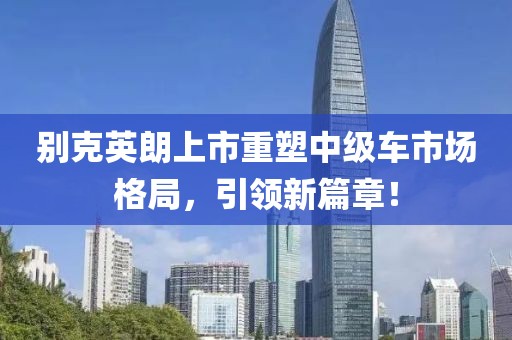 别克英朗上市重塑中级车市场格局，引领新篇章！