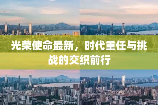 光荣使命最新，时代重任与挑战的交织前行
