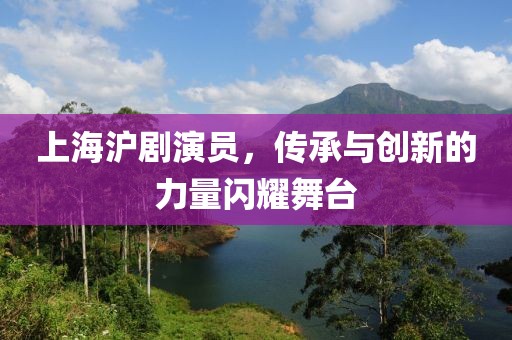 上海沪剧演员，传承与创新的力量闪耀舞台