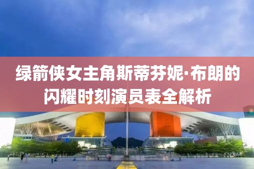 绿箭侠女主角斯蒂芬妮·布朗的闪耀时刻演员表全解析
