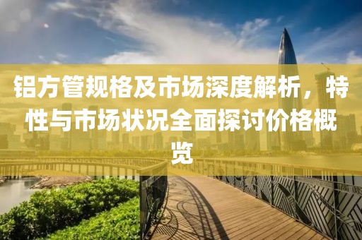 铝方管规格及市场深度解析，特性与市场状况全面探讨价格概览