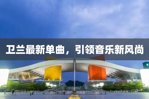卫兰最新单曲，引领音乐新风尚