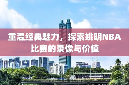 重温经典魅力，探索姚明NBA比赛的录像与价值