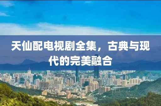 天仙配电视剧全集，古典与现代的完美融合