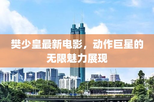 樊少皇最新电影，动作巨星的无限魅力展现