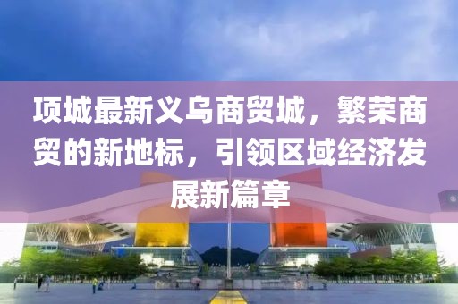 项城最新义乌商贸城，繁荣商贸的新地标，引领区域经济发展新篇章