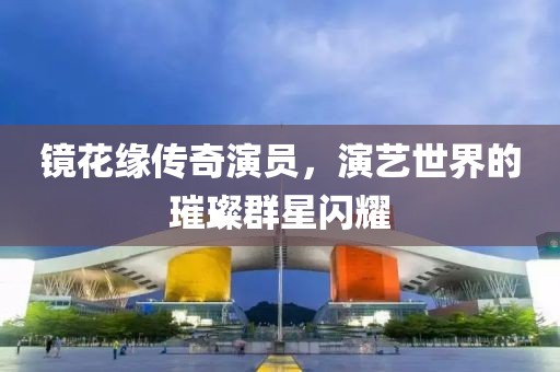 镜花缘传奇演员，演艺世界的璀璨群星闪耀
