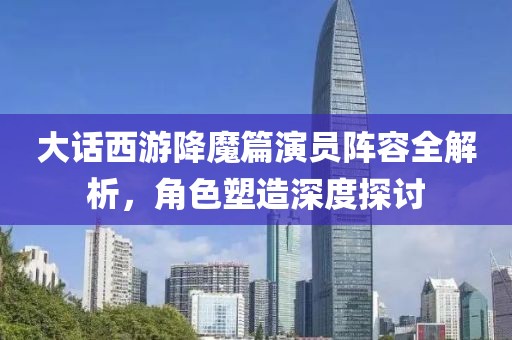 大话西游降魔篇演员阵容全解析，角色塑造深度探讨