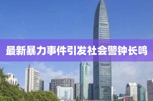 最新暴力事件引发社会警钟长鸣