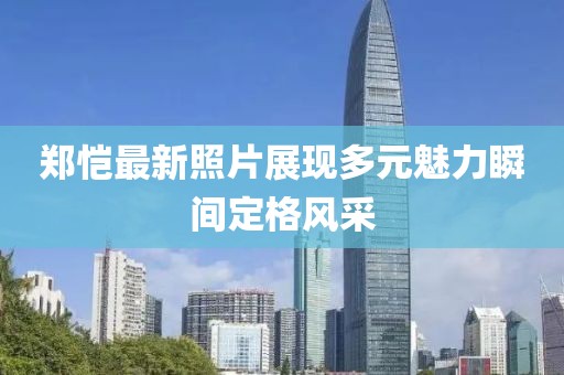 郑恺最新照片展现多元魅力瞬间定格风采