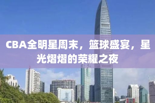 CBA全明星周末，篮球盛宴，星光熠熠的荣耀之夜