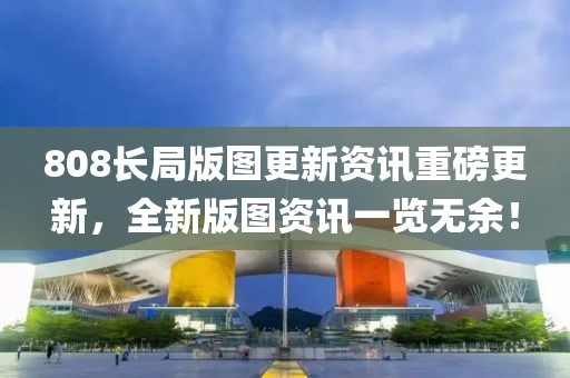 808长局版图更新资讯重磅更新，全新版图资讯一览无余！