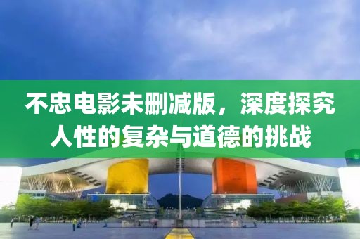 不忠电影未删减版，深度探究人性的复杂与道德的挑战
