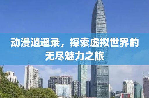 动漫逍遥录，探索虚拟世界的无尽魅力之旅