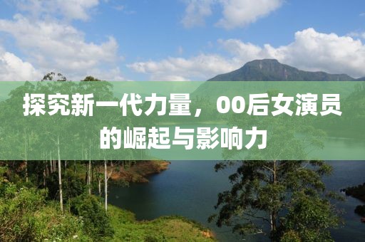 探究新一代力量，00后女演员的崛起与影响力