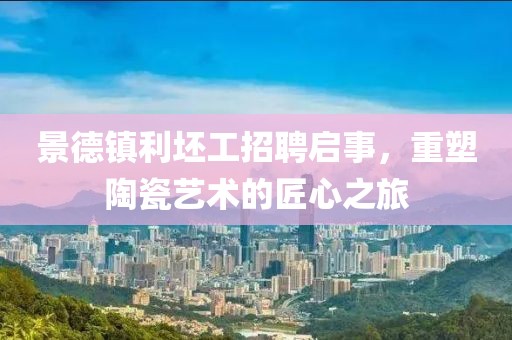 景德镇利坯工招聘启事，重塑陶瓷艺术的匠心之旅