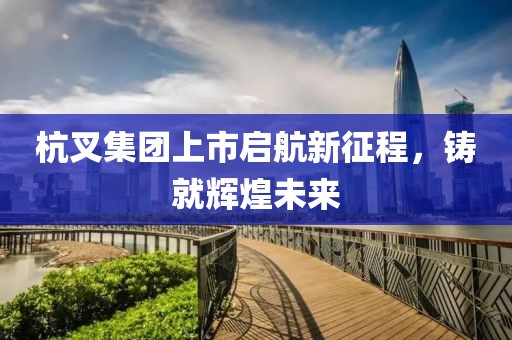 杭叉集团上市启航新征程，铸就辉煌未来