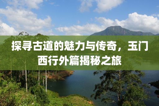 探寻古道的魅力与传奇，玉门西行外篇揭秘之旅