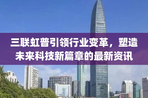 三联虹普引领行业变革，塑造未来科技新篇章的最新资讯