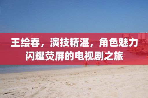 王绘春，演技精湛，角色魅力闪耀荧屏的电视剧之旅