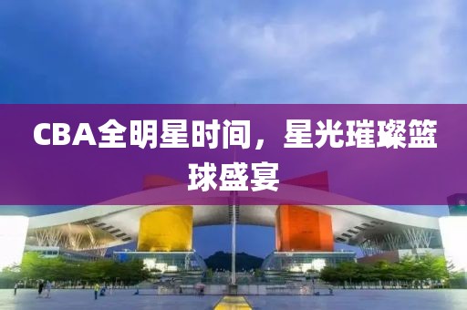 CBA全明星时间，星光璀璨篮球盛宴