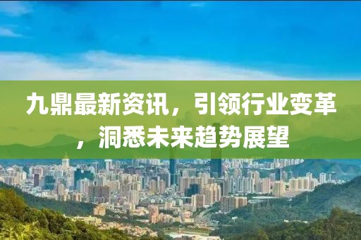 九鼎最新资讯，引领行业变革，洞悉未来趋势展望
