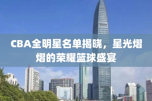 CBA全明星名单揭晓，星光熠熠的荣耀篮球盛宴
