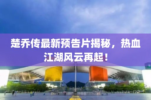 楚乔传最新预告片揭秘，热血江湖风云再起！