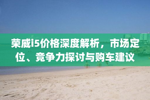 荣威i5价格深度解析，市场定位、竞争力探讨与购车建议