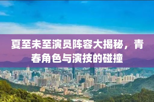 夏至未至演员阵容大揭秘，青春角色与演技的碰撞