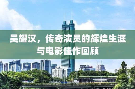 吴耀汉，传奇演员的辉煌生涯与电影佳作回顾
