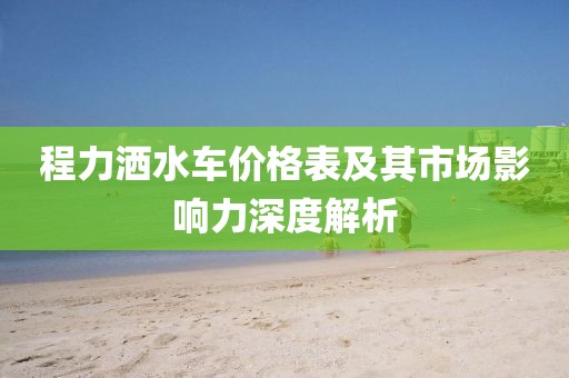 程力洒水车价格表及其市场影响力深度解析