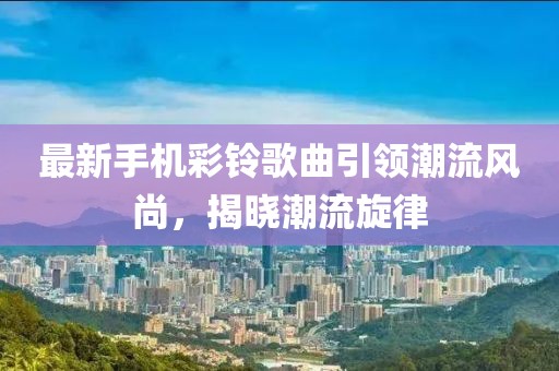 最新手机彩铃歌曲引领潮流风尚，揭晓潮流旋律