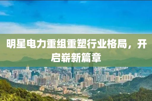 明星电力重组重塑行业格局，开启崭新篇章