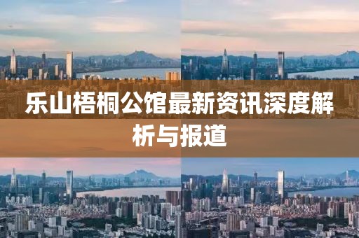 乐山梧桐公馆最新资讯深度解析与报道