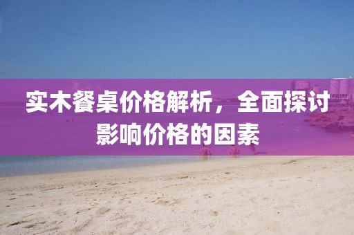 实木餐桌价格解析，全面探讨影响价格的因素