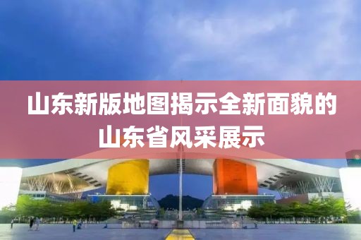 山东新版地图揭示全新面貌的山东省风采展示