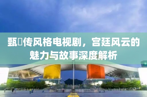 甄嬛传风格电视剧，宫廷风云的魅力与故事深度解析