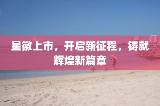 星徽上市，开启新征程，铸就辉煌新篇章