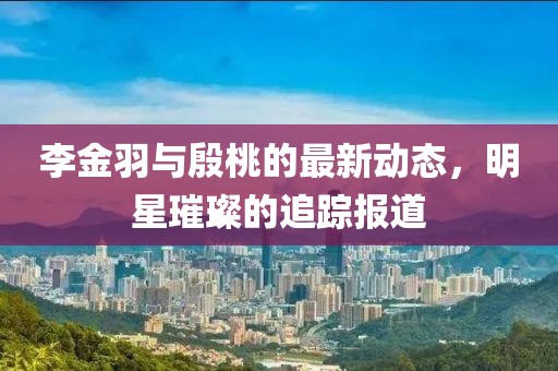 李金羽与殷桃的最新动态，明星璀璨的追踪报道