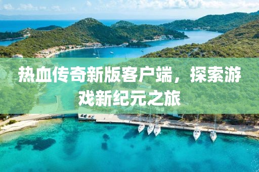 热血传奇新版客户端，探索游戏新纪元之旅