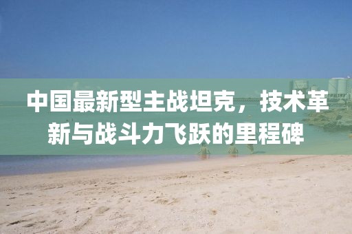 中国最新型主战坦克，技术革新与战斗力飞跃的里程碑