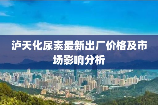 泸天化尿素最新出厂价格及市场影响分析