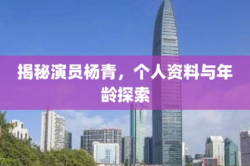 揭秘演员杨青，个人资料与年龄探索